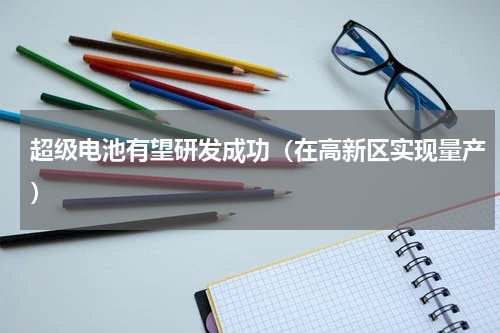 超级电池有望研发成功（在高新区实现量产）