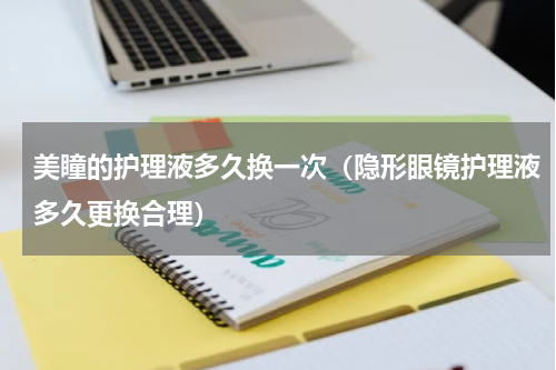 美瞳的护理液多久换一次（隐形眼镜护理液多久更换合理）