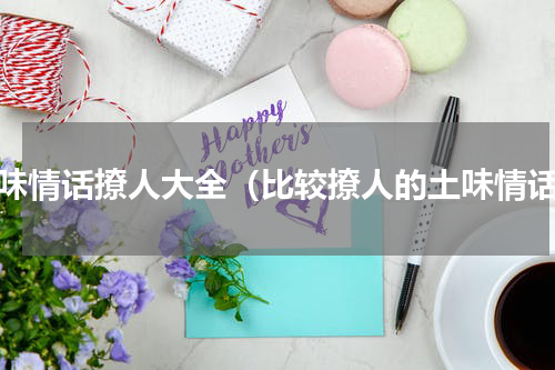 土味情话撩人大全（比较撩人的土味情话）