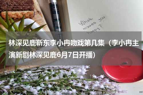 林深见鹿靳东李小冉吻戏第几集（李小冉主演新剧林深见鹿6月7日开播）