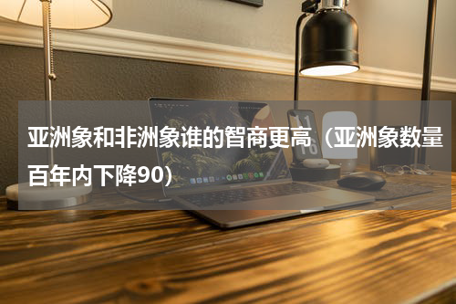 亚洲象和非洲象谁的智商更高（亚洲象数量百年内下降90）