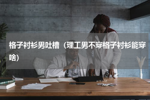 格子衬衫男吐槽（理工男不穿格子衬衫能穿啥）