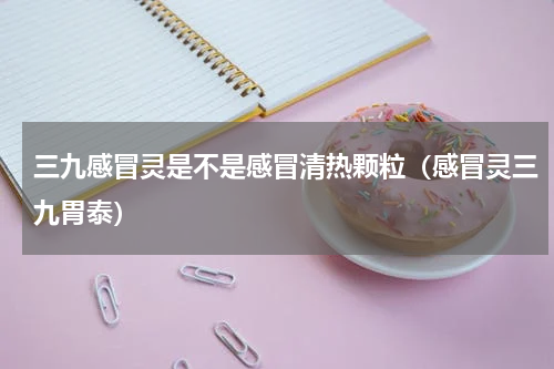 三九感冒灵是不是感冒清热颗粒（感冒灵三九胃泰）