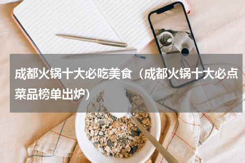 成都火锅十大必吃美食（成都火锅十大必点菜品榜单出炉）