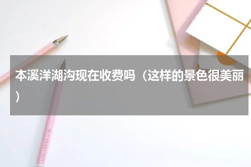 本溪洋湖沟现在收费吗（这样的景色很美丽）
