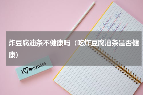 炸豆腐油条不健康吗（吃炸豆腐油条是否健康）