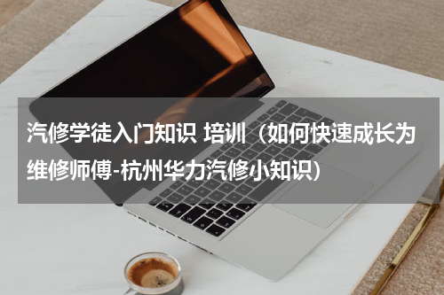 汽修学徒入门知识 培训（如何快速成长为维修师傅-杭州华力汽修小知识）