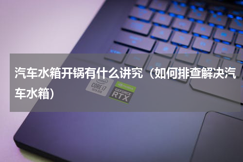 汽车水箱开锅有什么讲究（如何排查解决汽车水箱）