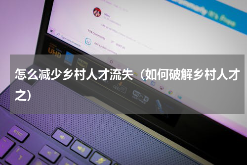 怎么减少乡村人才流失（如何破解乡村人才之）