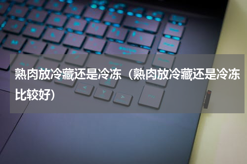 熟肉放冷藏还是冷冻（熟肉放冷藏还是冷冻比较好）