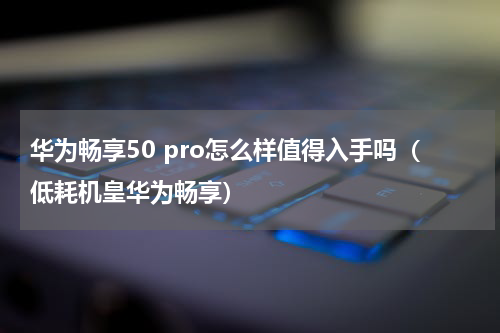 华为畅享50 pro怎么样值得入手吗（低耗机皇华为畅享）
