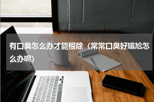 有口臭怎么办才能根除（常常口臭好尴尬怎么办呢）