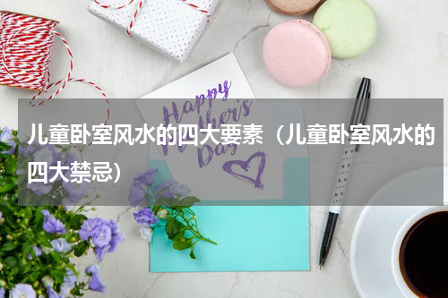 儿童卧室风水的四大要素（儿童卧室风水的四大禁忌）