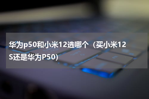 华为p50和小米12选哪个（买小米12S还是华为P50）