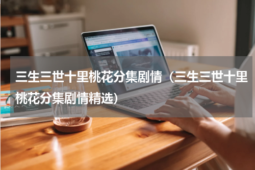 三生三世十里桃花分集剧情（三生三世十里桃花分集剧情精选）