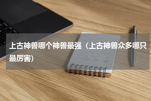 上古神兽哪个神兽最强（上古神兽众多哪只最厉害）