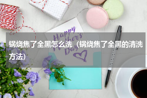 锅烧焦了全黑怎么洗（锅烧焦了全黑的清洗方法）