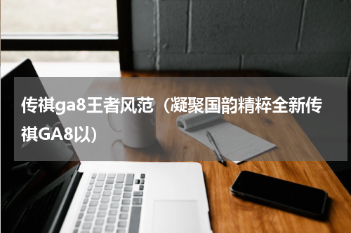 传祺ga8王者风范（凝聚国韵精粹全新传祺GA8以）