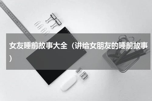 女友睡前故事大全（讲给女朋友的睡前故事）