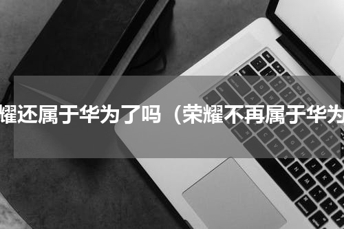 荣耀还属于华为了吗（荣耀不再属于华为）