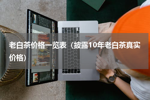 老白茶价格一览表（披露10年老白茶真实价格）