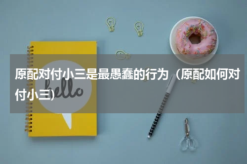 原配对付小三是最愚蠢的行为（原配如何对付小三）
