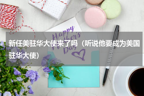 新任美驻华大使来了吗（听说他要成为美国驻华大使）