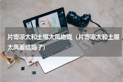 片寄凉太和土屋太凤吻戏（片寄凉太和土屋太凤要结婚了）