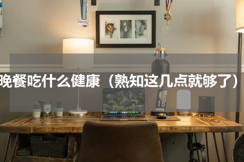 晚餐吃什么健康（熟知这几点就够了）