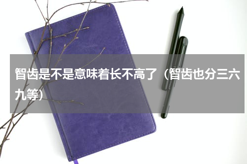 智齿是不是意味着长不高了（智齿也分三六九等）