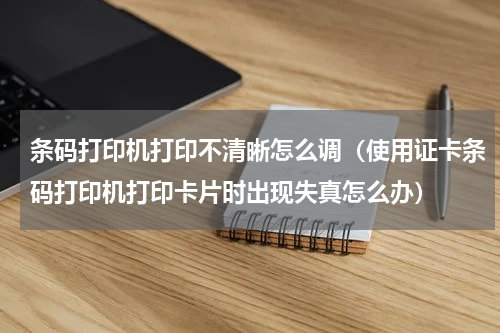 条码打印机打印不清晰怎么调（使用证卡条码打印机打印卡片时出现失真怎么办）