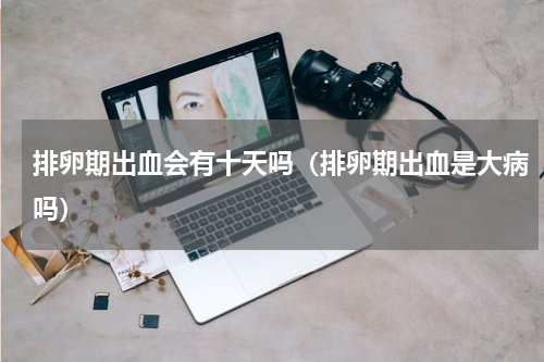 排卵期出血会有十天吗（排卵期出血是大病吗）