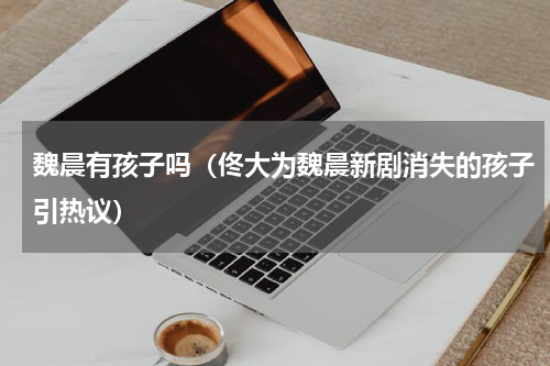 魏晨有孩子吗（佟大为魏晨新剧消失的孩子引热议）