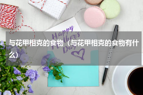 与花甲相克的食物（与花甲相克的食物有什么）