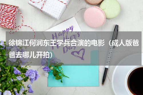 徐锦江何润东王学兵合演的电影（成人版爸爸去哪儿开拍）