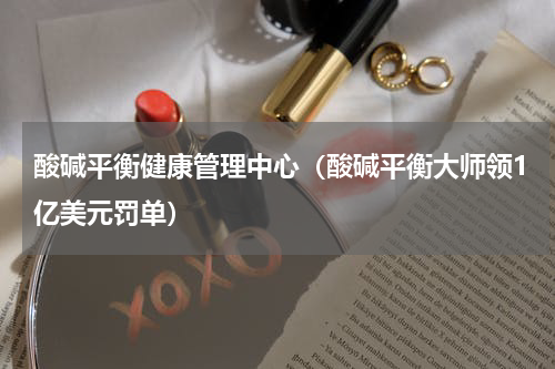 酸碱平衡健康管理中心（酸碱平衡大师领1亿美元罚单）