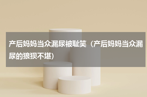 产后妈妈当众漏尿被耻笑（产后妈妈当众漏尿的狼狈不堪）