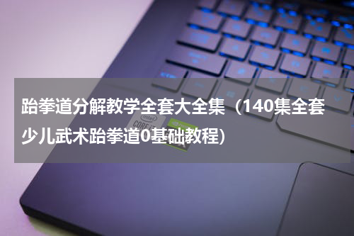 跆拳道分解教学全套大全集（140集全套少儿武术跆拳道0基础教程）