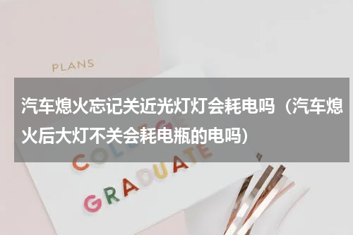 汽车熄火忘记关近光灯灯会耗电吗（汽车熄火后大灯不关会耗电瓶的电吗）