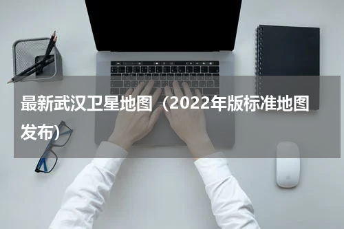 最新武汉卫星地图（2022年版标准地图发布）