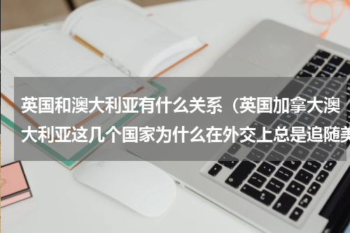英国和澳大利亚有什么关系（英国加拿大澳大利亚这几个国家为什么在外交上总是追随美国）