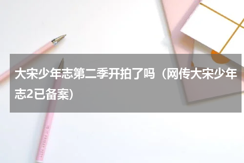 大宋少年志第二季开拍了吗（网传大宋少年志2已备案）