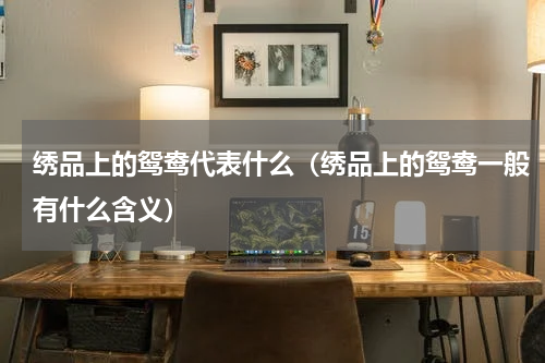 绣品上的鸳鸯代表什么（绣品上的鸳鸯一般有什么含义）