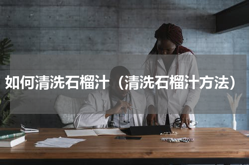 如何清洗石榴汁（清洗石榴汁方法）