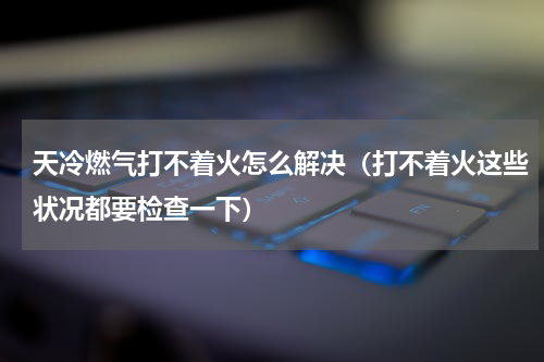 天冷燃气打不着火怎么解决（打不着火这些状况都要检查一下）