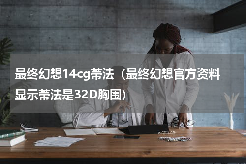 最终幻想14cg蒂法（最终幻想官方资料显示蒂法是32D胸围）