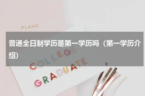 普通全日制学历是第一学历吗（第一学历介绍）
