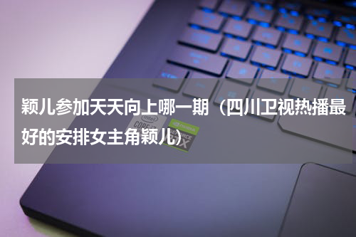 颖儿参加天天向上哪一期（四川卫视热播最好的安排女主角颖儿）
