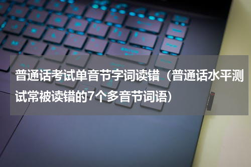 普通话考试单音节字词读错（普通话水平测试常被读错的7个多音节词语）