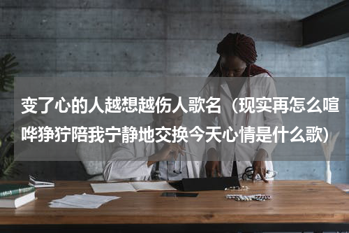 变了心的人越想越伤人歌名（现实再怎么喧哗狰狞陪我宁静地交换今天心情是什么歌）